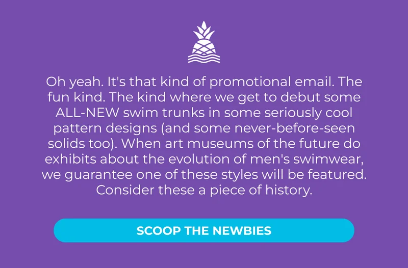 Oh yeah. It's that kind of promotional email. The fun kind. The kind where we get to debut some ALL-NEW swim trunks in some seriously cool pattern designs (and some never-before-seen solids too). When art museums of the future do exhibits about the evolution of men's swimwear, we guarantee one of these styles will be featured. Consider these a piece of history. Scoop the Newbies.