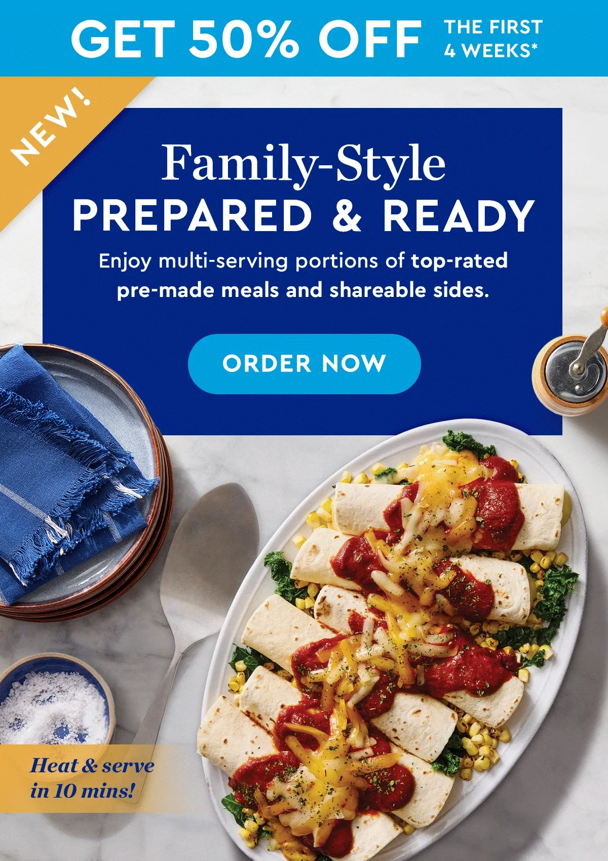 GET 50% OFF THE FIRST 4 WEEKS* | NEW! | Family-Style Prepared & Ready | Enjoy multi-serving portions of top-rated pre-made meals and shareabale sides. | ORDER NOW | Heat & Serve in 10 minutes