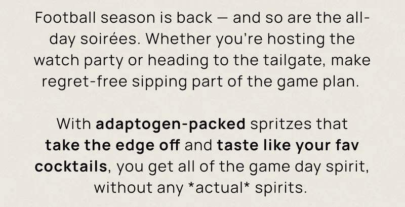 Football season is back — and so are the all-day soirées. Whether you’re hosting the watch party or heading to the tailgate, make regret-free sipping part of the game plan.  With adaptogen-packed spritzes that take the edge off and taste like your fav cocktails, you get all of the game day spirit, without any actual spirits.