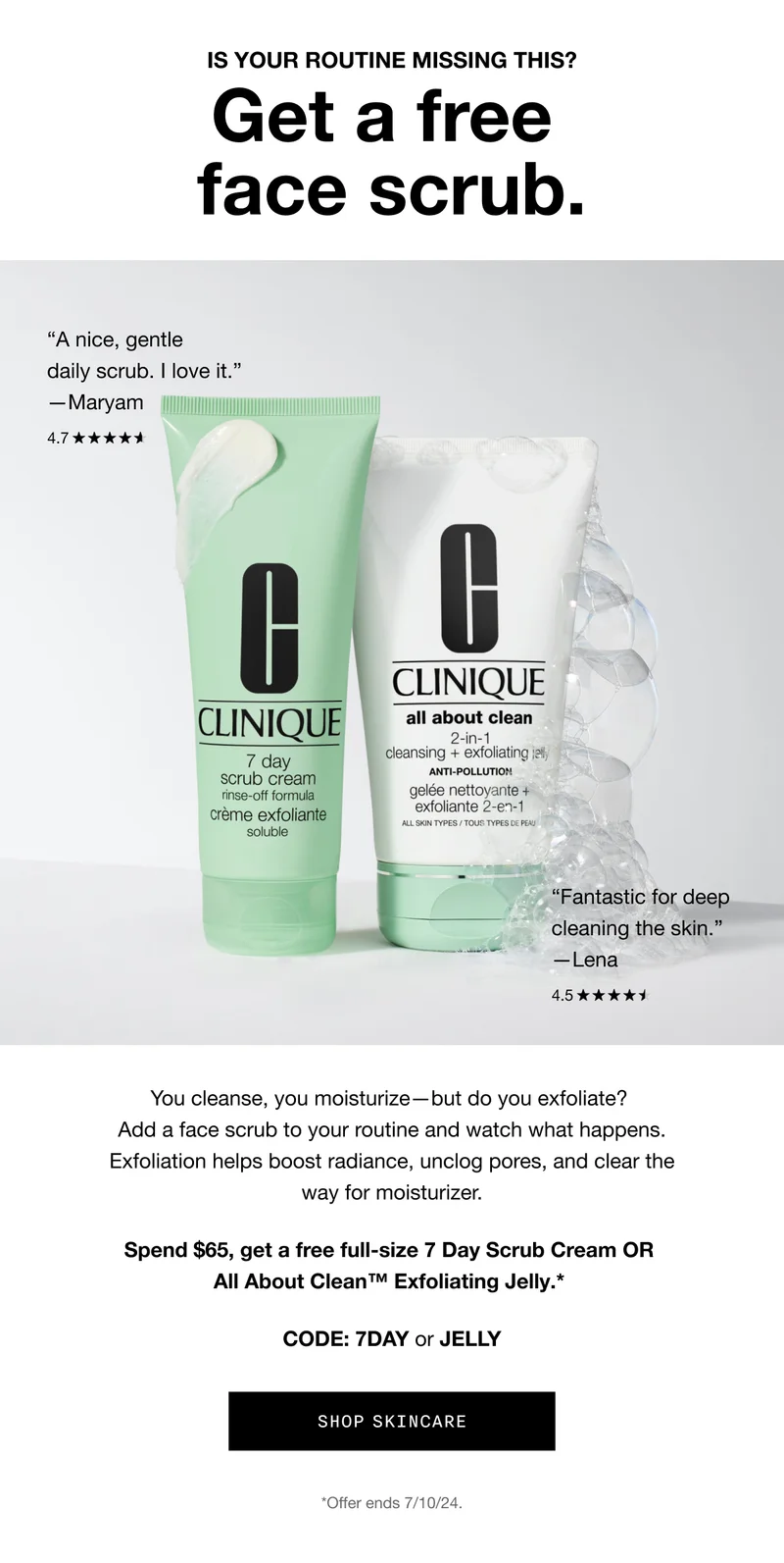 IS YOUR ROUTINE MISSING THIS? | Get a free face scrub. | A nice, gentle daily scrub. I love it. | -Maryam | Fantastic for deep cleaning the skin. | - Lena | You cleanse, you moisturize — but do you exfoliate? Add a face scrub to your routine and watch what happens. Exfoliation helps boost radiance, unclog pores, and clear the way for moisturizer. | Spend $65, get a free full-size 7 Day Scrub Cream OR All About Clean™ Exfoliating Jelly.* | CODE: 7DAY or JELLY | SHOP SKINCARE | *Offer ends 7/10/24.