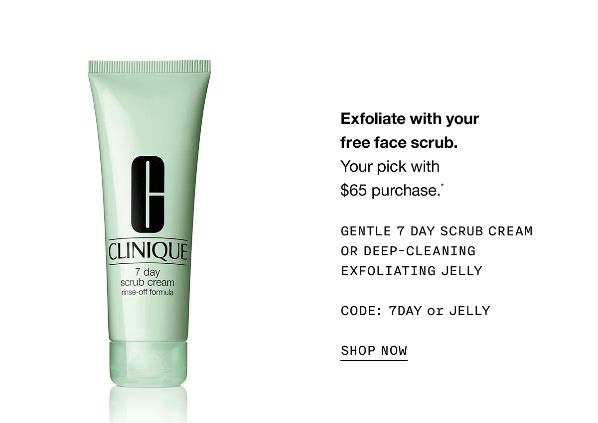 Exfoliate with your free face scrub. | Your pick with $65 purchase.* | GENTLE 7 DAY SCRUB CREAM OR DEEP-CLEANING EXFOLIATING JELLY | CODE: 7 DAY or JELLY | SHOP NOW