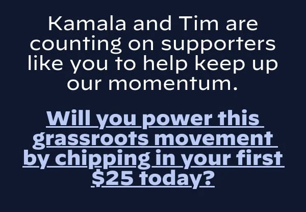 Kamala and Tim are counting on supporters like you to help keep up our momentum.  Will you power this grassroots movement by chipping in your today?