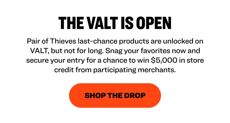 The Valt is Open Pair of Thieves last-chance products are unlocked on VALT, but not for long. Snag your favorites now and secure your entry for a chance to win $5,000 in store credit from participating merchants. Shop the Drop