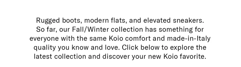 Rugged boots, modern flats, and elevated sneakers. So far, our Fall/Winter collection has something for everyone with the same Koio comfort and made-in-Italy quality you know and love. Click below to explore the latest collection and discover your new Koio favorite.