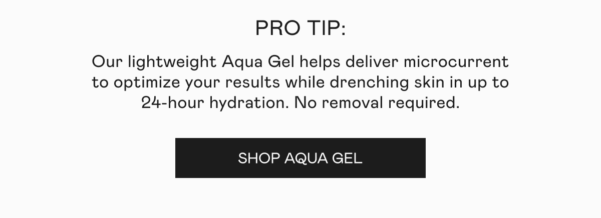 PRO TIP: Our lightweight Aqua Gel helps deliver microcurrent to optimize your results while drenching skin in up to 24-hour hydration. No removal required. Click here to shop Aqua Gel!