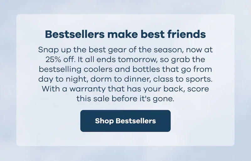 Bestsellers make best friends. Snap up the best gear of the season, now at 25% off. It all ends tomorrow, so grab the bestselling coolers and bottles that go from day to night, dorm to dinner, class to sports. With a warranty that has your back, score this sale before it's gone. | Shop Bestsellers