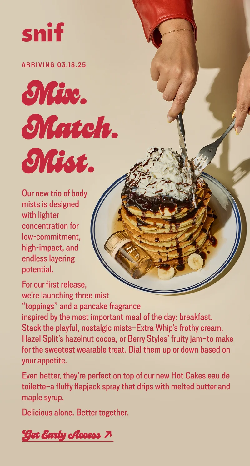 Our new trio of body mists is designed with lighter concentration for low-commitment, high-impact, and endless layering potential.  For our first release, we’re launching three mist “toppings” and a pancake fragrance inspired by the most important meal of the day: breakfast. Stack the playful, nostalgic mists–Extra Whip’s frothy cream, Hazel Split’s milky cocoa, or Berry Styles’s fruity jam–to make for the sweetest wearable treat. Dial them up or down based on your appetite.  Even better, they’re perfect on top of our new Hot Cakes eau de toilette–a fluffy flapjack spray that drips with melted butter and maple syrup.  Delicious alone. Better together.