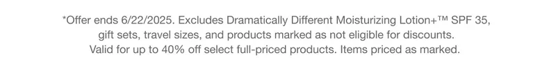 *Offer ends 6/22/2025. Excludes Dramatically Different Moisturizing Lotion+™ SPF 35, gift sets, travel sizes, and products marked as not eligible for discounts. Valid for up to 40% off select full-priced products. Items priced as marked.