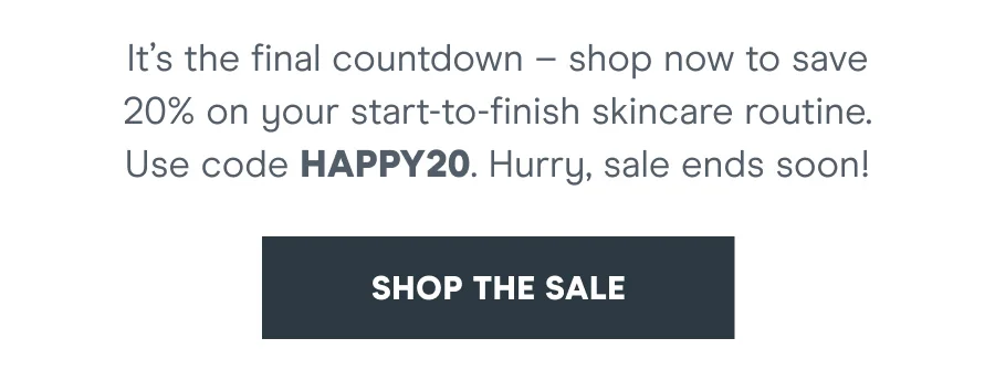 It’s the final countdown – shop now to save 20% on your start-to-finish skincare routine. Use code discount code. Hurry, sale ends soon! [SHOP THE SALE]