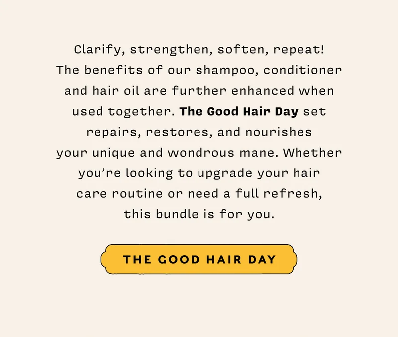 Clarify, strengthen, soften, repeat!  The benefits of our shampoo, conditioner and hair oil are further enhanced when used together. The Good Hair Day set repairs, restores, and nourishes your unique and wondrous mane. Whether you’re looking to upgrade your hair care routine or need a full refresh, this bundle is for you.