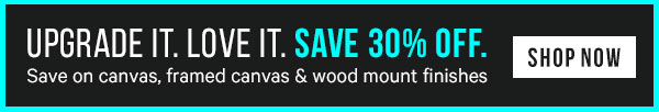 Upgrade It. Love It. Save Big! 30% off Canvas, Framed Canvas and Wood Mount Finishes