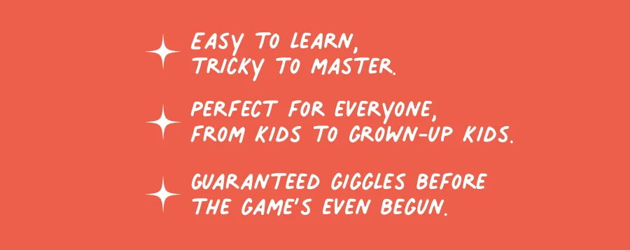 Easy to learn, tricky to master. Perfect for everyone, from kids to grown-up kids. Guaranteed giggles before the game's even begun.