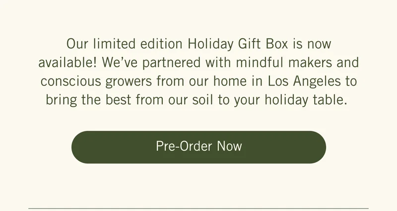 Our limited edition Holiday Gift Box is now available! We’ve partnered with mindful makers and conscious growers from our home in Los Angeles to bring the best from our soil to your holiday table. Pre-Order Now.