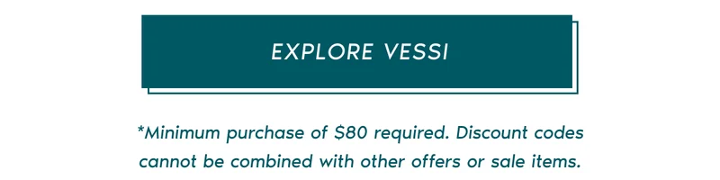 EXPLORE VESSI. *Minimum purchase of $80 required. Discount codes cannot be combined with other offers or sale items.