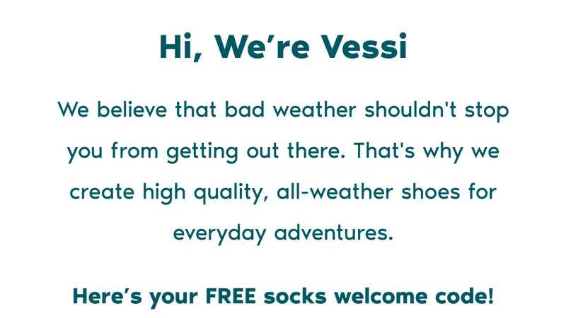 Hi, We're Vessi. We believe that bad weather shouldn't stop you from getting out there. That's why we create high-quality, all-weather shoes for everyday adventures. Here's your FREE socks welcome code!