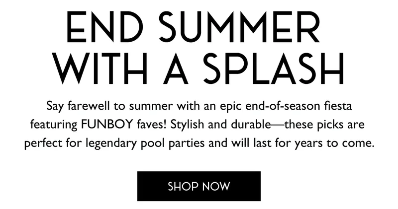 END SUMMER WITH A SPLASH - SHOP NOW