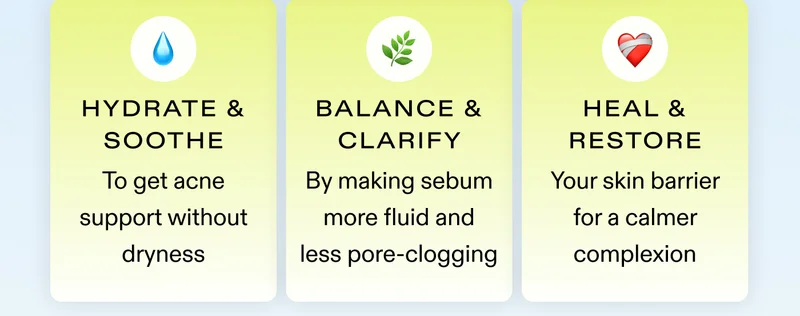 💧 Hydrate & soothe to get acne support without dryness | 🌿 Balance & clarify by making sebum more fluid and less pore-clogging | ❤️‍🩹 Heal & restore your skin barrier for a calmer complexion