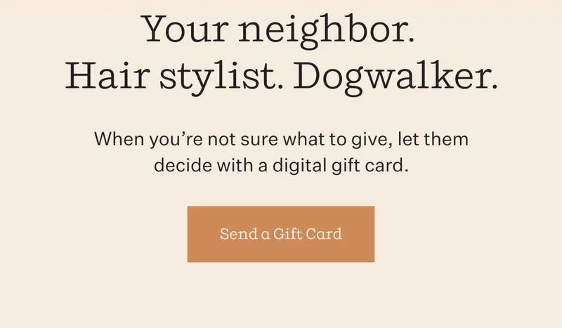 Your neighbor. Hair stylist. Dogwalker. | When you're not sure what to give, let them decide with a digital gift card. | Send a Gift Card
