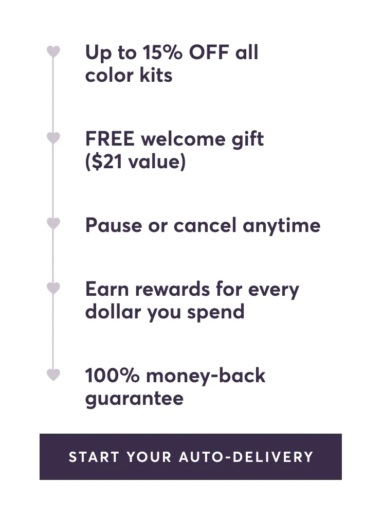 Up to 15% OFF all color kits | FREE welcome gift ($21 value) | Pause or cancel anytime | Earn rewards for every dollar you spend | 100% money-back guarantee | Start Your Auto-Delivery