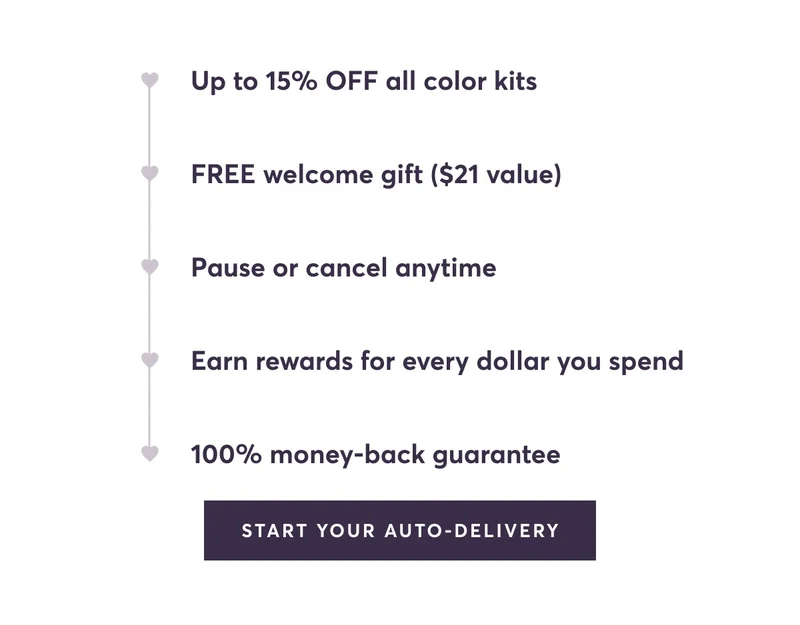 Up to 15% OFF all color kits | FREE welcome gift ($21 value) | Pause or cancel anytime | Earn rewards for every dollar you spend | 100% money-back guarantee | Start Your Auto-Delivery