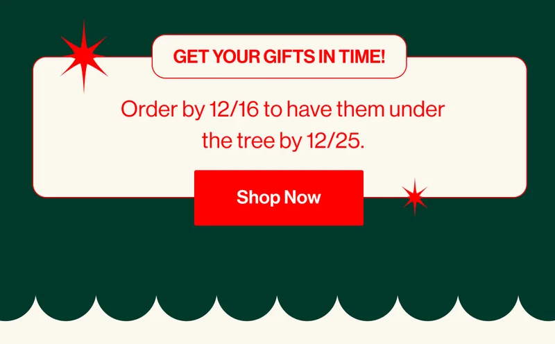 Get your gifts in time! Order by 12/16 to have them under the tree by 12/25. Shop Now