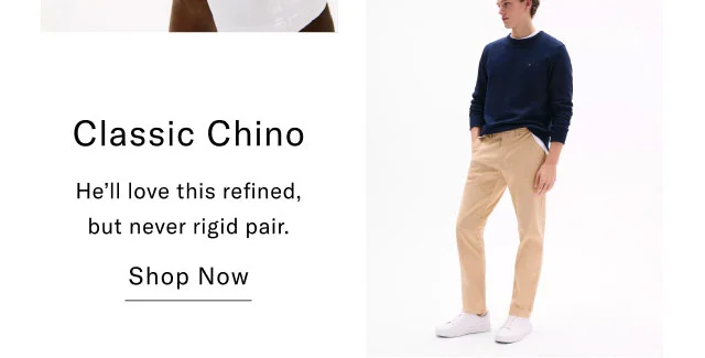 Classic Chino He'll love this refined, but never rigid pair. Shop Now