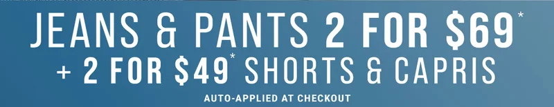 Jeans & Pants 2 For $69* + 2 For $49* Shorts & Capris Auto-Applied At Checkout