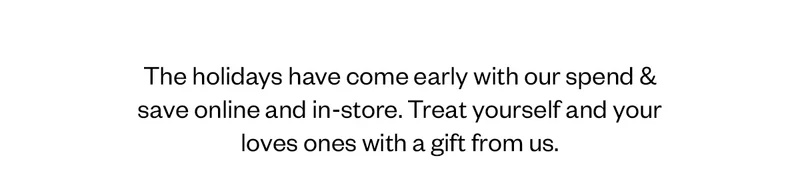 The holidays have come early with our spend & save online and in-store. Treat yourself and your loved ones with a gift from us.