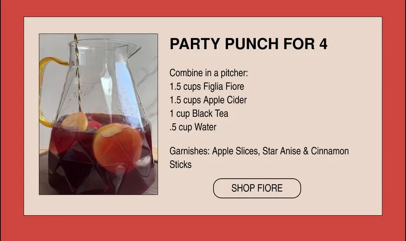 PARTY PUNCH FOR 4  Combine in a pitcher: 1.5 cups Figlia Fiore 1.5 cups Apple Cider 1 cup Black Tea .5 cup Water Garnishes: Apple Slices, Star Anise & Cinnamon Sticks