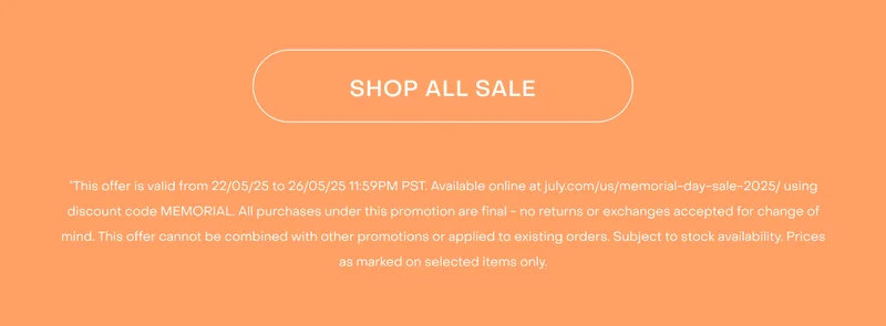 Shop now. *This offer is valid from 22/05/25 to 26/05/25 11:59PM PST. Available online at july.com/us/memorial-day-sale-2025/ using discount code MEMORIAL. All purchases under this promotion are final - no returns or exchanges accepted for change of mind. This offer cannot be combined with other promotions or applied to existing orders. Subject to stock availability. Prices as marked on selected items only.