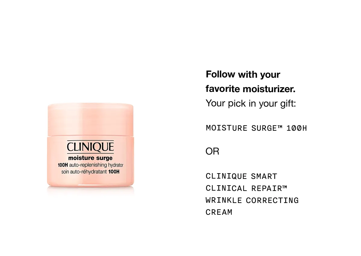 Follow with your favorite moisturizer. Your pick in your gift: Moisture Surge™ 100H OR Clinique Smart Clinical Repair™ Wrinkle Correcting Cream
