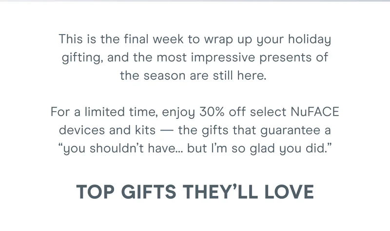 This is the final week to wrap up your holiday gifting, and the most impressive presents of the season are still here.   For a limited time, enjoy 30% off select NuFACE devices and kits — the gifts that guarantee a “you shouldn’t have… but I’m so glad you did.”