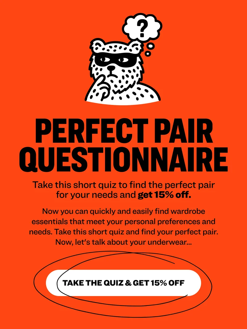 Perfect Pair Questionnaire Take this short quiz to find the perfect pair for your needs&nbsp;and get 15% off. Now you can quickly and easily find wardrobe essentials that meet your personal preferences and needs. Take this short quiz and find your perfect pair. Now, let's talk about your underwear... TAKE THE QUIZ & GET 15% OFF