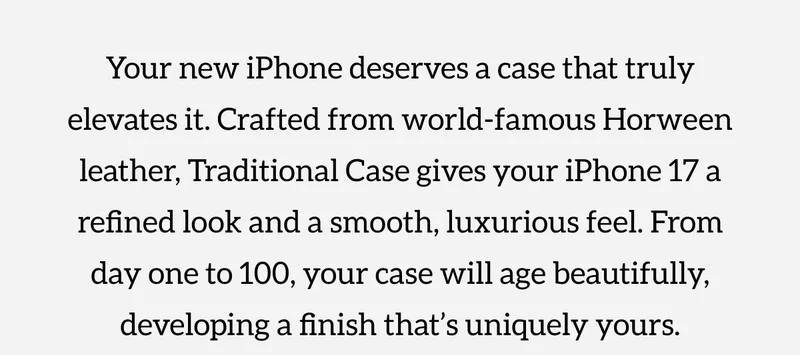Your new iPhone deserves a case that truly elevates it. Crafted from world-famous Horween leather, Traditional Case gives your iPhone 17 a refined look and a smooth, luxurious feel. From day one to 100, your case will age beautifully, developing a finish that's uniquely yours. Shop now.