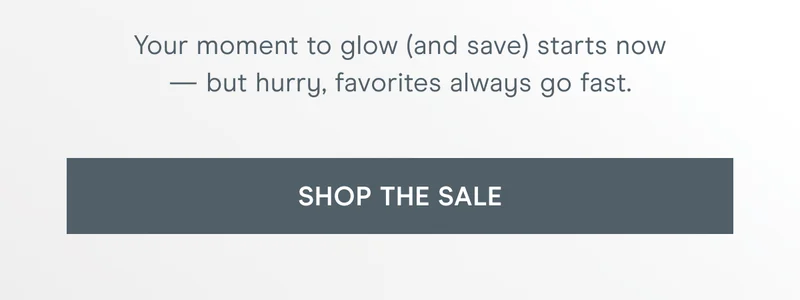 Your moment to glow (and save) starts now — but hurry, favorites always go fast. Click here to shop the sale!