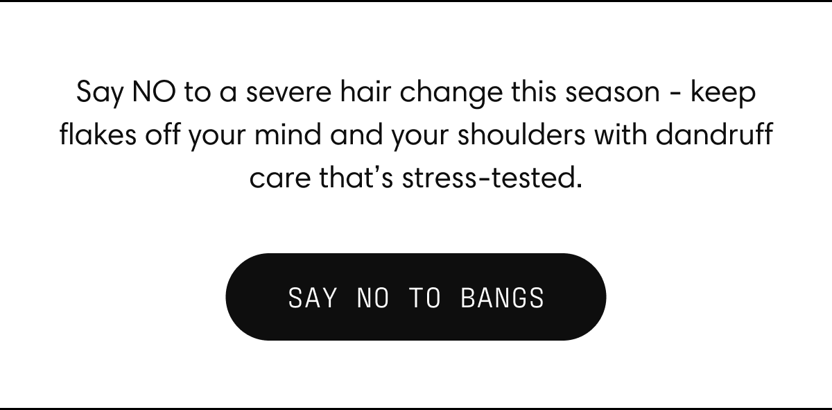 Say NO to a severe hair change this season - keep flakes off your mind and your shoulders with dandruff care that's stress-tested | SAY NO TO BANGS