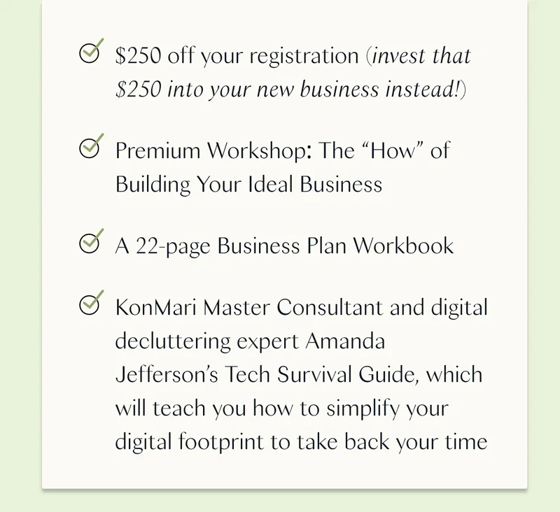 $250 off your registration (invest that $250 into your new business instead!) / Premium Workshop: The “How” of Building Your Ideal Business / A 22-page Business Plan Workbook / KonMari Master Consultant and digital decluttering expert Amanda Jefferson’s Tech Survival Guide, which will teach you how to simplify your digital footprint to take back your time