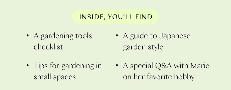 Inside, you’ll find:  - A gardening tools checklist - Tips for gardening in small spaces  - A guide to Japanese garden style  - A special Q&A with Marie on her favorite hobby