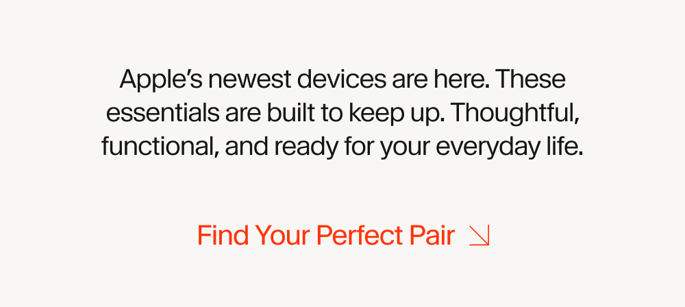 Apple’s newest devices are here. These essentials are built to keep up. Thoughtful, functional, and ready for your everyday life.