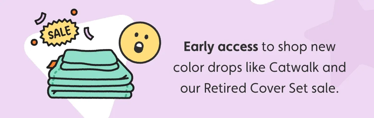 Early access to shop new color drops like Catwalk and our Retired Cover Set sale.