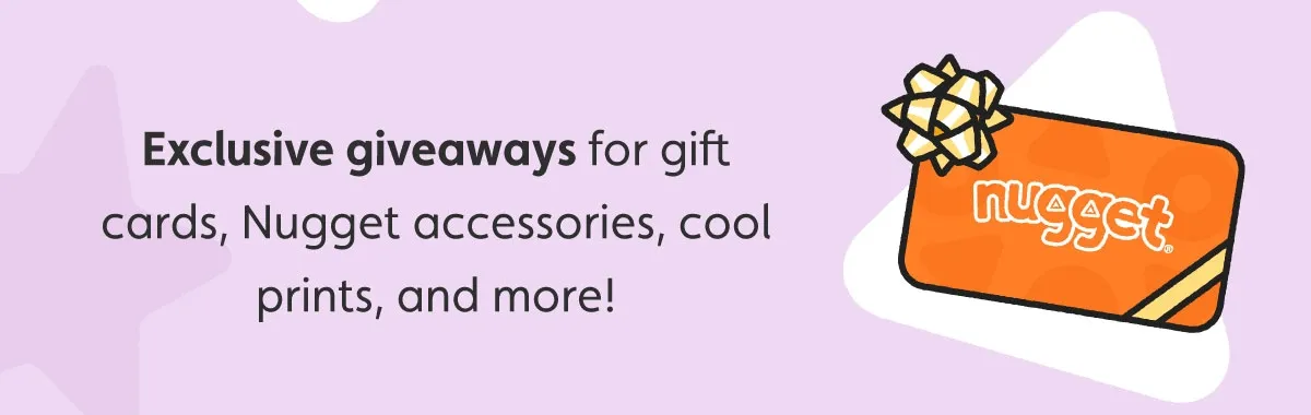 Exclusive giveaways for gift cards, Nugget accessories, cool prints, and more!