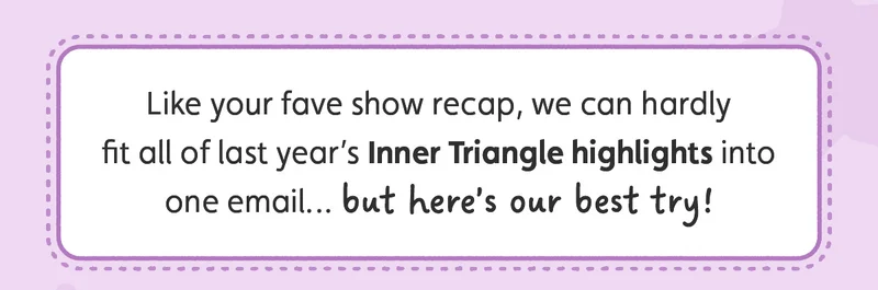 Like your fave show recap, we can hardly fit all of last year’s Inner Triangle highlights into one email… but here’s our best try!