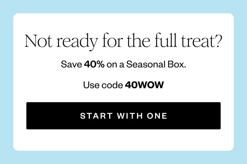 Not ready for the full treat? | Save 40% on a Seasonal Box. | Use code 40WOW | START WITH ONE