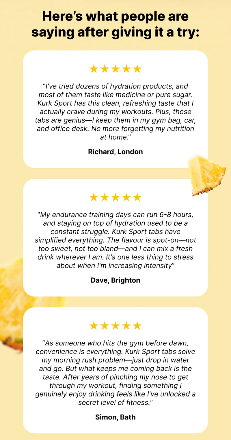 Here’s what people are saying after giving it a try:&nbsp;| ★★★★★ "I've tried dozens of hydration products, and most of them taste like medicine or pure sugar. Kurk Sport has this clean, refreshing taste that I actually crave during my workouts. Plus, those tabs are genius—I keep them in my gym bag, car, and office desk. No more forgetting my nutrition at home." – Richard, London | ★★★★★ "My endurance training days can run 6-8 hours, and staying on top of hydration used to be a constant struggle. Kurk Sport tabs have simplified everything. The flavour is spot-on—not too sweet, not too bland—and I can mix a fresh drink wherever I am. It's one less thing to stress about when I'm increasing intensity” – Dave, Brighton | ★★★★★ "As someone who hits the gym before dawn, convenience is everything. Kurk Sport tabs solve my morning rush problem—just drop in water and go. But what keeps me coming back is the taste. After years of pinching my nose to get through my workout, finding something I genuinely enjoy drinking feels like I've unlocked a secret level of fitness." – Simon, Bath.