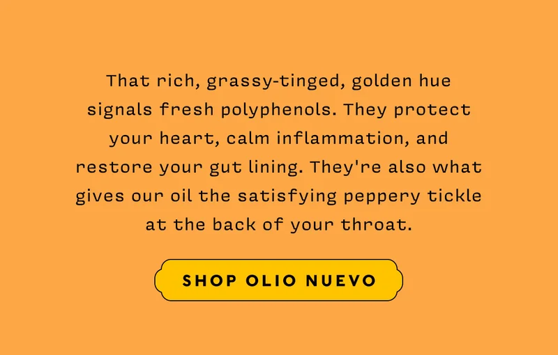 That rich, grassy-tinged, golden hue signals fresh polyphenols. They protect your heart, calm inflammation, and restore your gut lining. They're also what gives our oil the satisfying peppery tickle at the back of your throat.  SHOP OLIO NUEVO