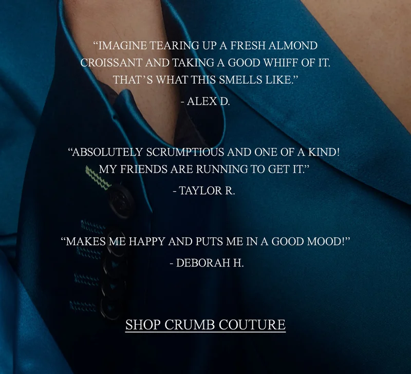 “IMAGINE TEARING UP A FRESH ALMOND CROISSANT AND TAKING A GOOD WHIFF OF IT. THAT’S WHAT THIS SMELLS LIKE.”  —ALEX D.  “ABSOLUTELY SCRUMPTIOUS AND ONE OF A KIND! MY FRIENDS ARE RUNNING TO GET IT.”  —TAYLOR R.   “MAKES ME HAPPY AND PUTS ME IN A GOOD MOOD!”  —DEBORAH H. [Shop Crumb Couture]