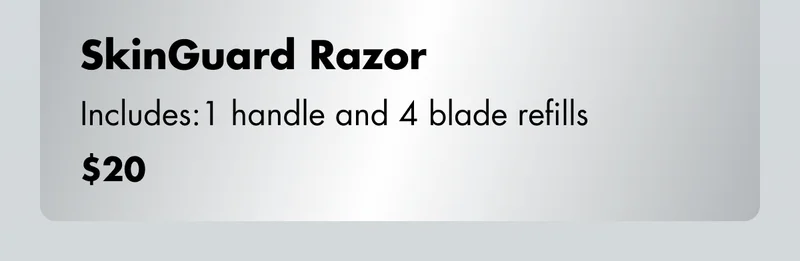 SkinGuard Razor - Includes: 1 handle and 4 blade refills. $20 SkinGuard Razor - Includes: 1 handle and 4 blade refills. $20