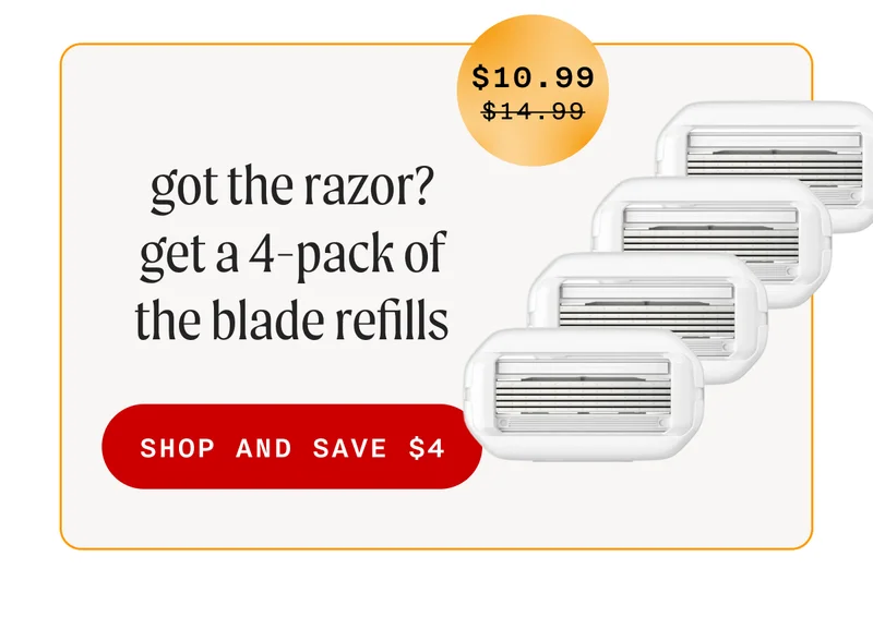 got the razor? get a 4-pack of the blade refills -  (Sale Price = $10.99 - Retail Price =  $10.99) - SHOP AND SAVE $4