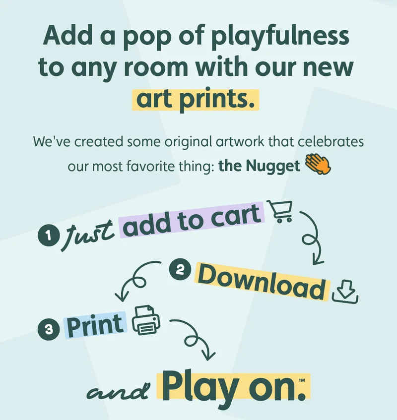 Add a pop of playfulness to any room with our new art prints. We've created some original artwork that celebrates our most favorite thing: the Nugget 👏🏽 Just add to cart, download, print... and Play On™!