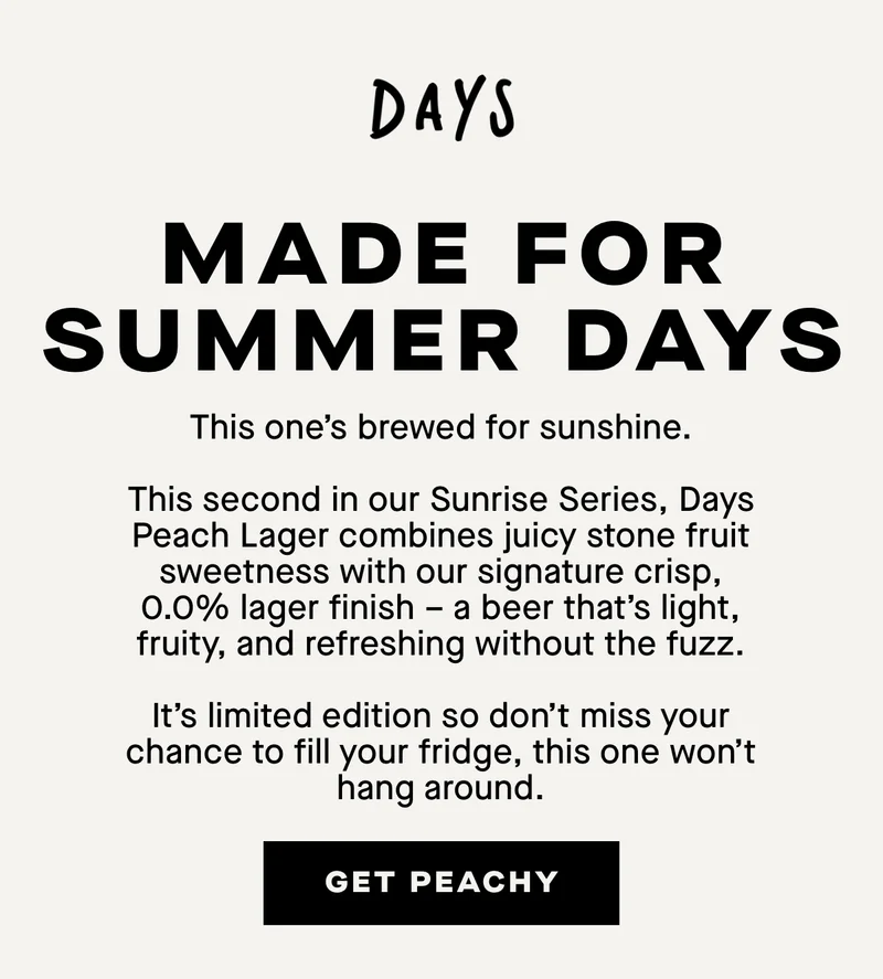Made for summer days. This one’s brewed for sunshine.  This second in our Sunrise Series, Days Peach Lager combines juicy stone fruit sweetness with our signature crisp, 0.0% lager finish – a beer that’s light, fruity, and refreshing without the fuzz.  It’s limited edition so don’t miss your chance to fill your fridge, this one won’t hang around.